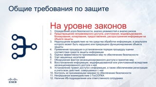 Общие требования по защите
1. Определение угроз безопасности, анализ уязвимостей и анализ рисков
2. Предотвращение неправомерного доступа, уничтожения, модифицирования,
блокирования, копирования, предоставления, распространения информации на
объекте защиты
3. Недопущение воздействия на тех.средства обработки информации, в результате
которого может быть нарушено или прекращено функционирование объекта
защиты
4. Применение прошедших в установленном порядке процедуру оценки
соответствия средств защиты информации
5. Оценка эффективности принимаемых мер по обеспечению безопасности
6. Учет машинных носителей
7. Обнаружение фактов несанкционированного доступа и принятие мер
8. Восстановление информации, модифицированной или уничтоженной вследствие
несанкционированного доступа к ней
9. Установление правил доступа к информации, а также обеспечением регистрации
и учета всех действий, совершаемых с ней
10. Контроль за принимаемыми мерами по обеспечению безопасности
11. Непрерывное взаимодействие с ГосСОПКА
12. Наличие ИБ-подразделения или ответственного сотрудника
На уровне законов
 
