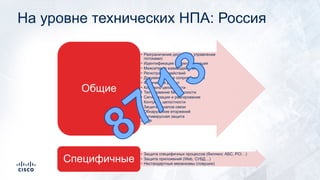 На уровне технических НПА: Россия
• Разграничение доступа (+ управление
потоками)
• Идентификация / аутентификация
• Межсетевое взаимодействие
• Регистрация действий
• Документальное сопровождение
• Физический доступ
• Контроль целостности
• Тестирование безопасности
• Сигнализация и реагирование
• Контроль целостности
• Защита каналов связи
• Обнаружение вторжений
• Антивирусная защита
• BCP
Общие
• Защита специфичных процессов (биллинг, АБС, PCI…)
• Защита приложений (Web, СУБД…)
• Нестандартные механизмы (ловушки)
Специфичные
 