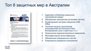Топ 8 защитных мер в Австралии
1. Application whitelisting (замкнутая
программная среда)
2. Обновление приложений (установка патчей)
3. Конфигурация настроек макросов в MS
Office
4. Усиление защиты приложений
пользователей (отключение Flash,
блокирование Java и скриптов и т.п.)
5. Ограничение административных привилегий
6. Многофакторная аутентификация
7. Обновление операционных систем
8. Ежедневное резервное копирование
 