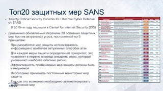 Топ20 защитных мер SANS
• Twenty Critical Security Controls for Effective Cyber Defense
от SANS
В 2015-м году перешли в Center for Internet Security (CIS)
• Динамично обновляемый перечень 20 основных защитных
мер против актуальных угроз, построенный по 5
принципам:
При разработке мер защиты использовалась
информация о наиболее актуальных способах атак
Для каждой меры защиты определен её приоритет; это
позволяет в первую очередь внедрять меры, которые
уменьшают наиболее опасные риски;
Эффективность применяемых мер защиты должны быть
измеряемой
Необходимо применять постоянный мониторинг мер
защиты
Там где это возможно необходимо автоматизировать
выполнение мер
 