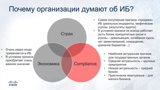 Почему организации думают об ИБ?
Страх
ComplianceЭкономика
• Самая популярная причина «продажи»
ИБ (реальные инциденты, мифические
угрозы, результаты аудита)
• В условиях кризиса не всегда работает
(есть более приоритетные риски и
угрозы – девальвация, колебания курса,
нет заимствований, сокращение,
урезание бюджетов…)
• Наиболее актуальная причина
для государственных органов
• Средняя актуальность – крупные
предприятия
• Низкая актуальность – средний
бизнес
• Практически неактуальна – для
малого бизнеса
• Очень редко когда
применяется в ИБ
• В условиях кризиса
приобретает очень
важное значение
 