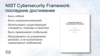 NIST Cybersecurity Framework:
последние достижения
• Быть гибкой
• Быть непредписывающей
• Использовать существующие
стандарты, подходы и практики
• Быть применимой глобальной
• Фокусировать на управлении
рисками, а не выполнении
нормативных требований
 