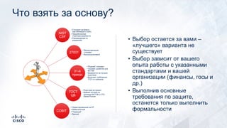 Что взять за основу?
NIST
CSF
• Стандарт де-факто
(как минимум в США)
• Проработанная
структура документа
• Рекомендации по
внедрению
27001
• Международный
стандарт
• Высокоуровневый
31-й
приказ
• "Родной" стандарт
• "Основа" развития для
ФСТЭК
• Базируется на лучших
практиках
• Включает требования
17/21-го приказов
ГОСТ
ЦБ
• Пока еще не принят
• Вобрал лучшее из
приказов ФСТЭК и СТО
Банка России
COBIT
• Ориентированный на ИТ
• Небесплатный
• "Тяжелый"
• Зрелый
• Выбор остается за вами –
«лучшего» варианта не
существует
• Выбор зависит от вашего
опыта работы с указанными
стандартами и вашей
организации (финансы, госы и
др.)
• Выполнив основные
требования по защите,
останется только выполнить
формальности
 
