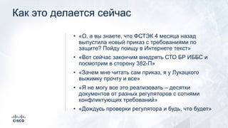 Как это делается сейчас
• «О, а вы знаете, что ФСТЭК 4 месяца назад
выпустила новый приказ с требованиями по
защите? Пойду поищу в Интернете текст»
• «Вот сейчас закончим внедрять СТО БР ИББС и
посмотрим в сторону 382-П»
• «Зачем мне читать сам приказ, я у Лукацкого
выжимку прочту и все»
• «Я не могу все это реализовать – десятки
документов от разных регуляторов с сотнями
конфликтующих требований»
• «Дождусь проверки регулятора и будь, что будет»
 