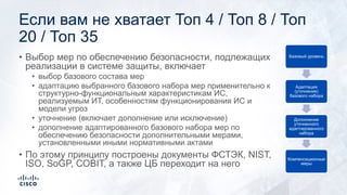 Если вам не хватает Топ 4 / Топ 8 / Топ
20 / Топ 35
• Выбор мер по обеспечению безопасности, подлежащих
реализации в системе защиты, включает
• выбор базового состава мер
• адаптацию выбранного базового набора мер применительно к
структурно-функциональным характеристикам ИС,
реализуемым ИТ, особенностям функционирования ИС и
модели угроз
• уточнение (включает дополнение или исключение)
• дополнение адаптированного базового набора мер по
обеспечению безопасности дополнительными мерами,
установленными иными нормативными актами
• По этому принципу построены документы ФСТЭК, NIST,
ISO, SoGP, COBIT, а также ЦБ переходит на него
Базовый уровень
Адаптация
(уточнение)
базового набора
Дополнение
уточненного
адаптированного
набора
Компенсационные
меры
 