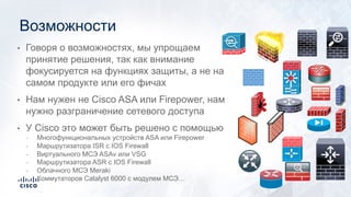 • Говоря о возможностях, мы упрощаем
принятие решения, так как внимание
фокусируется на функциях защиты, а не на
самом продукте или его фичах
• Нам нужен не Cisco ASA или Firepower, нам
нужно разграничение сетевого доступа
• У Cisco это может быть решено с помощью
Многофункциональных устройств ASA или Firepower
Маршрутизатора ISR с IOS Firewall
Виртуального МСЭ ASAv или VSG
Маршрутизатора ASR с IOS Firewall
Облачного МСЭ Meraki
Коммутаторов Catalyst 6000 с модулем МСЭ…
Возможности
 