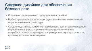 • Создание традиционного представления дизайна
• Выбор продуктов, содержащих функциональные возможности,
определенные в архитектуре
• Создание дизайна, наиболее подходящего для отражения ранее
определенных угроз, и учитывающего дополнительные
потребности инфраструктуры, например, высокую доступность,
производительность и затраты
Создание дизайнов для обеспечения
безопасности
 