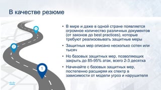 В качестве резюме
• В мире и даже в одной стране появляется
огромное количество различных документов
(от законов до best practices), которые
требуют реализовывать защитные меры
• Защитных мер описано несколько сотен или
тысяч
• Но базовых защитных мер, позволяющих
закрыть до 85-95% атак, всего 2-3 десятка
• Начинайте с базовых защитных мер,
постепенно расширяя их спектр в
зависимости от модели угроз и нарушителя
 