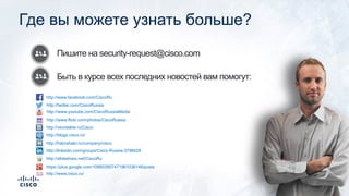 Пишите на security-request@cisco.com
Быть в курсе всех последних новостей вам помогут:
Где вы можете узнать больше?
http://www.facebook.com/CiscoRu
http://twitter.com/CiscoRussia
http://www.youtube.com/CiscoRussiaMedia
http://www.flickr.com/photos/CiscoRussia
http://vkontakte.ru/Cisco
http://blogs.cisco.ru/
http://habrahabr.ru/company/cisco
http://linkedin.com/groups/Cisco-Russia-3798428
http://slideshare.net/CiscoRu
https://plus.google.com/106603907471961036146/posts
http://www.cisco.ru/
 