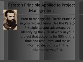 Pareto’s Principle Applied to Project ManagementLearn to manage the Pareto Principle in your Project Team. Use the Pareto Principle to your advantage by identifying the 20% of work in your project that accounts for 80% of the time and resources, and make informed decisions with the information you find.