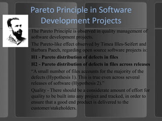 Pareto Principle in Software Development ProjectsThe Pareto Principle is observed in quality management of software development projects.The Pareto-like effect observed by TimeaIlles-Seifert and Barbara Paech, regarding open source software projects is:H1 - Pareto distribution of defects in filesH2 - Pareto distribution of defects in files across releases“A small number of files accounts for the majority of the defects (Hypothesis 1). This is true even across several releases of software (Hypothesis 2).”Quality - There should be a considerate amount of effort for quality to be built into any project and tracked, in order to ensure that a good end product is delivered to the customer/stakeholders.