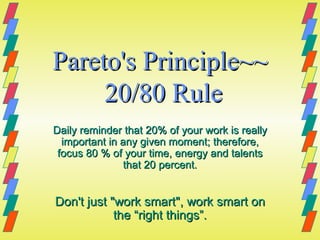 Pareto's Principle~~  20/80 Rule Daily reminder that 20% of your work is really important in any given moment; therefore, focus 80 % of your time, energy and talents that 20 percent. Don't just &quot;work smart&quot;, work smart on the “right things”. 