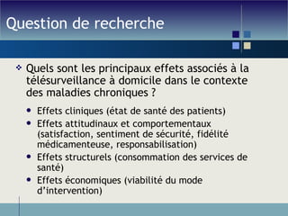 Question de recherche Quels sont les principaux effets associés à la télésurveillance à domicile dans le contexte des maladies chroniques ? Effets cliniques (état de santé des patients) Effets attitudinaux et comportementaux (satisfaction, sentiment de sécurité, fidélité médicamenteuse, responsabilisation) Effets structurels (consommation des services de santé) Effets économiques (viabilité du mode d’intervention) 