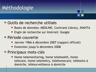 Méthodologie Outils de recherche utilisés Bases de données: MEDLINE, Cochrane Library, INAHTA  Engin de recherche sur Internet: Google Période couverte Janvier 1966 à décembre 2007 (rapport officiel) Extension jusqu’à décembre 2008 Principaux mots-clés Home telemonitoring, home telehealth, home telecare, home telemetry, telehomecare, télésoins à domicile, télésurveillance à domicile 