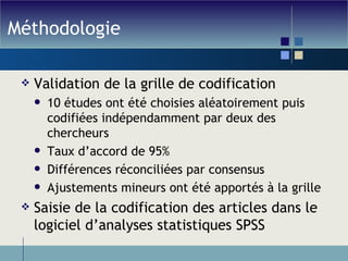 Méthodologie Validation de la grille de codification 10 études ont été choisies aléatoirement puis codifiées indépendamment par deux des chercheurs Taux d’accord de 95% Différences réconciliées par consensus Ajustements mineurs ont été apportés à la grille Saisie de la codification des articles dans le logiciel d’analyses statistiques SPSS 