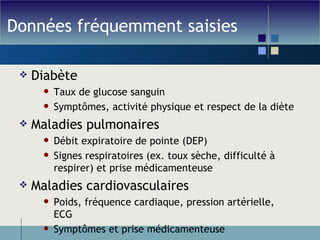 Données fréquemment saisies Diabète Taux de glucose sanguin Symptômes, activité physique et respect de la diète Maladies pulmonaires Débit expiratoire de pointe (DEP) Signes respiratoires (ex. toux sèche, difficulté à respirer) et prise médicamenteuse Maladies cardiovasculaires Poids, fréquence cardiaque, pression artérielle, ECG Symptômes et prise médicamenteuse 