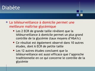 Diabète La télésurveillance à domicile  permet  une meilleure maîtrise glycémique Les 2 ECR de grande taille révèlent que la télésurveillance à domicile permet un plus grand contrôle de la glycémie (taux moyens d’HbA1c) Ce résultat est également observé dans 10 autres études, dont 6 ECR de petite taille Les 12 autres études concluent que la télésurveillance est aussi efficace que l’approche traditionnelle en ce qui concerne le contrôle de la glycémie 