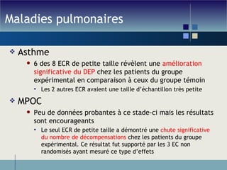 Maladies pulmonaires Asthme 6 des 8 ECR de petite taille révèlent une  amélioration significative du DEP  chez les patients du groupe expérimental en comparaison à ceux du groupe témoin Les 2 autres ECR avaient une taille d’échantillon très petite MPOC Peu de données probantes à ce stade-ci mais les résultats sont encourageants Le seul ECR de petite taille a démontré une  chute significative du nombre de décompensations  chez les patients du groupe expérimental. Ce résultat fut supporté par les 3 EC non randomisés ayant mesuré ce type d’effets 
