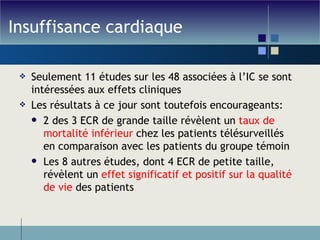 Insuffisance cardiaque Seulement 11 études sur les 48 associées à l’IC se sont intéressées aux effets cliniques Les résultats à ce jour sont toutefois encourageants: 2 des 3 ECR de grande taille révèlent un  taux de mortalité inférieur  chez les patients télésurveillés en comparaison avec les patients du groupe témoin Les 8 autres études, dont 4 ECR de petite taille, révèlent un  effet significatif et positif sur la qualité de vie  des patients 