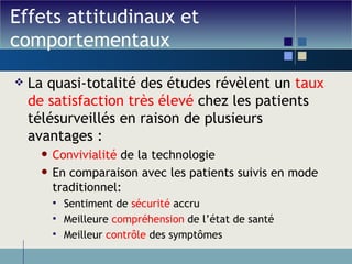 Effets attitudinaux et comportementaux La quasi-totalité des études révèlent un  taux de satisfaction très élevé  chez les patients télésurveillés en raison de plusieurs avantages :  Convivialité  de la technologie En comparaison avec les patients suivis en mode traditionnel: Sentiment de  sécurité  accru Meilleure  compréhension  de l’état de santé Meilleur  contrôle  des symptômes 