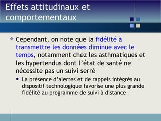 Effets attitudinaux et comportementaux Cependant, on note que la  fidélité à transmettre les données diminue avec le temps , notamment chez les asthmatiques et les hypertendus dont l’état de santé ne nécessite pas un suivi serré La présence d’alertes et de rappels intégrés au dispositif technologique favorise une plus grande fidélité au programme de suivi à distance 