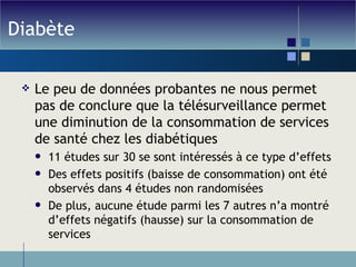 Diabète Le peu de données probantes ne nous permet pas de conclure que la télésurveillance permet une diminution de la consommation de services de santé chez les diabétiques 11 études sur 30 se sont intéressés à ce type d’effets Des effets positifs (baisse de consommation) ont été observés dans 4 études non randomisées De plus, aucune étude parmi les 7 autres n’a montré d’effets négatifs (hausse) sur la consommation de services 