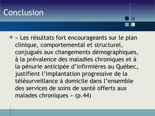 Conclusion « Les résultats fort encourageants sur le plan clinique, comportemental et structurel, conjugués aux changements démographiques, à la prévalence des maladies chroniques et à la pénurie anticipée d’infirmières au Québec, justifient l’implantation progressive de la télésurveillance à domicile dans l’ensemble des services de soins de santé offerts aux malades chroniques » (p.44) 