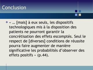 Conclusion « … [mais] à eux seuls, les dispositifs technologiques mis à la disposition des patients ne pourront garantir la concrétisation des effets escomptés. Seul le respect de [diverses] conditions de réussite pourra faire augmenter de manière significative les probabilités d’observer des effets positifs » (p.44). 