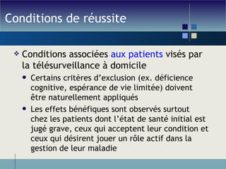 Conditions de réussite Conditions associées  aux patients  visés par la télésurveillance à domicile Certains critères d’exclusion (ex. déficience cognitive, espérance de vie limitée) doivent être naturellement appliqués Les effets bénéfiques sont observés surtout chez les patients dont l’état de santé initial est jugé grave, ceux qui acceptent leur condition et ceux qui désirent jouer un rôle actif dans la gestion de leur maladie 