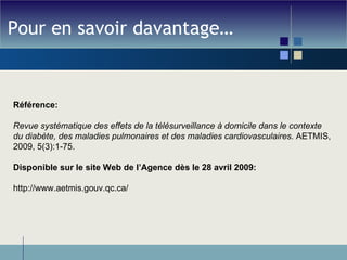 Pour en savoir davantage… Référence: Revue systématique des effets de la télésurveillance à domicile dans le contexte du diabète, des maladies pulmonaires et des maladies cardiovasculaires . AETMIS,  2009, 5(3):1-75. Disponible sur le site Web de l’Agence dès le 28 avril 2009: http://www.aetmis.gouv.qc.ca/ 