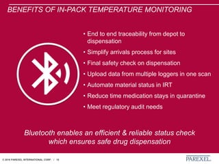 © 2018 PAREXEL INTERNATIONAL CORP. / 15
BENEFITS OF IN-PACK TEMPERATURE MONITORING
• End to end traceability from depot to
dispensation
• Simplify arrivals process for sites
• Final safety check on dispensation
• Upload data from multiple loggers in one scan
• Automate material status in IRT
• Reduce time medication stays in quarantine
• Meet regulatory audit needs
Bluetooth enables an efficient & reliable status check
which ensures safe drug dispensation
 