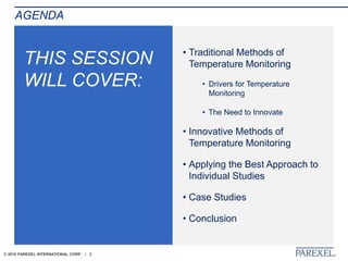 © 2018 PAREXEL INTERNATIONAL CORP. / 2
THIS SESSION
WILL COVER:
• Traditional Methods of
Temperature Monitoring
• Drivers for Temperature
Monitoring
• The Need to Innovate
• Innovative Methods of
Temperature Monitoring
• Applying the Best Approach to
Individual Studies
• Case Studies
• Conclusion
AGENDA
 
