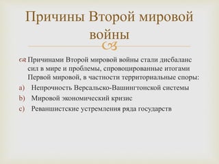 
 Причинами Второй мировой войны стали дисбаланс
сил в мире и проблемы, спровоцированные итогами
Первой мировой, в частности территориальные споры:
a) Непрочность Версальско-Вашингтонской системы
b) Мировой экономический кризис
c) Реваншистские устремления ряда государств
Причины Второй мировой
войны
 