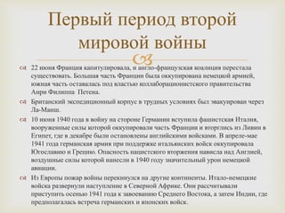  22 июня Франция капитулировала, и англо-французская коалиция перестала
существовать. Большая часть Франции была оккупирована немецкой армией,
южная часть оставалась под властью коллаборационистского правительства
Анри Филиппа Петена.
 Британский экспедиционный корпус в трудных условиях был эвакуирован через
Ла-Манш.
 10 июня 1940 года в войну на стороне Германии вступила фашистская Италия,
вооруженные силы которой оккупировали часть Франции и вторглись из Ливии в
Египет, где в декабре были остановлены английскими войсками. В апреле-мае
1941 года германская армия при поддержке итальянских войск оккупировала
Югославию и Грецию. Опасность нацистского вторжения нависла над Англией,
воздушные силы которой нанесли в 1940 году значительный урон немецкой
авиации.
 Из Европы пожар войны перекинулся на другие континенты. Итало-немецкие
войска развернули наступление в Северной Африке. Они рассчитывали
приступить осенью 1941 года к завоеванию Среднего Востока, а затем Индии, где
предполагалась встреча германских и японских войск.
Первый период второй
мировой войны
 
