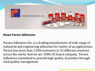 Parson Adhesives Inc. is a leading manufacturer of wide range of
industrial and engineering adhesives for variety of an applications.
Parson has more than 2,500 customers in 52 different countries
across the world. And we are 100% US based company. Parson
Adhesives committed to provide high quality of product through
total quality management.
About Parson Adhesives:
http://www.parsonadhesives.com
 