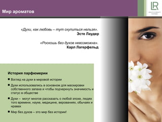 Мир ароматов


          «Духи, как любовь – тут скупиться нельзя».
                                        Эсте Лаудер

                      «Роскошь без духов невозможна».
                                    Карл Лагерфельд




  История парфюмерии
   Взгляд на духи в мировой истории

   Духи использовались в основном для маскировки
    собственного запаха и чтобы подчеркнуть значимость и
    статус в обществе
   Духи – могут многое рассказать о любой эпохе, людях
    того времени, науке, медицине, верованиях, обычаях и
    нравах
   Мир без духов – это мир без истории!
 