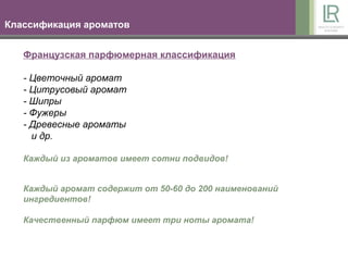 Классификация ароматов


   Французская парфюмерная классификация

   - Цветочный аромат
   - Цитрусовый аромат
   - Шипры
   - Фужеры
   - Древесные ароматы
     и др.

   Каждый из ароматов имеет сотни подвидов!


   Каждый аромат содержит от 50-60 до 200 наименований
   ингредиентов!

   Качественный парфюм имеет три ноты аромата!
 
