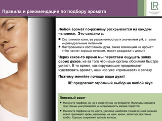 Правила и рекомендации по подбору аромата


                      Любой аромат по-разному раскрывается на каждом
                      человеке. Это связано с:
                       Состоянием кожи, ее увлажненностью и значением pH, а также
                        индивидуальным питанием
                       Настроением и состоянием духа, также влияющим на аромат:
                        «Что пахнет хорошо вечером, может раздражать днем!»

                      Через какое-то время мы перестаем ощущать запах
                      своих духов, из-за того что наши органы обоняния быстро
                      устают. В то время, как окружающие продолжают
                      чувствовать аромат, наш нос уже «привыкает» к запаху
                      Поэтому меняйте почаще ваши духи!
                           ЛР предлагает огромный выбор на любой вкус



                      Полезный совет
                       Нанесите парфюм, но ни в коем случае не втирайте! Молекулы аромата
                        при трении уничтожаются, и интенсивность запаха теряется.
                       Наносите парфюм на те места, где кожа наиболее тонкая и к ней сильнее
                        всего приливает кровь, например, на шею, виски, запястья, локтевые
                        сгибы. Хорошо сохраняют аромат волосы.
 