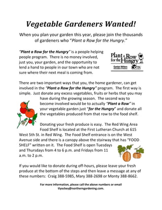 Vegetable Gardeners Wanted!
When you plan your garden this year, please join the thousands
      of gardeners who “Plant a Row for the Hungry.”

“Plant a Row for the Hungry” is a people helping
people program. There is no money involved,
just you, your garden, and the opportunity to
lend a hand to people in our town who are not
sure where their next meal is coming from.

There are two important ways that you, the home gardener, can get
involved in the “Plant a Row for the Hungry” program. The first way is
simple. Just donate any excess vegetables, fruits or herbs that you may
             have during the growing season. The second way to
             become involved would be to actually “Plant a Row” in
             your vegetable garden just “for the Hungry” and donate all
             the vegetables produced from that row to the food shelf.

            Donating your fresh produce is easy. The Red Wing Area
            Food Shelf is located at the First Lutheran Church at 615
West 5th St. in Red Wing. The Food Shelf entrance is on the West
Avenue side and there is a canopy above the stairway that has “FOOD
SHELF” written on it. The Food Shelf is open Tuesdays
and Thursdays from 4 to 6 p.m. and Fridays from 11
a.m. to 2 p.m.

If you would like to donate during off-hours, please leave your fresh
produce at the bottom of the steps and then leave a message at any of
these numbers: Craig 388-5985, Mary 388-2698 or Monty 388-8662.
            For more information, please call the above numbers or email
                         tlyockey@northerngardening.com.
 