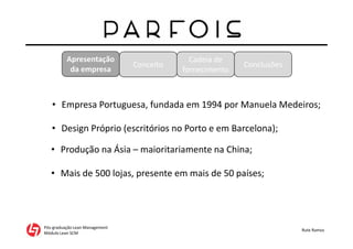 Apresentação
da empresa
Pós-graduação Lean Management
Módulo Lean SCM
Rute Ramos
• Empresa Portuguesa, fundada em 1994 por Manuela Medeiros;
• Mais de 500 lojas, presente em mais de 50 países;
• Design Próprio (escritórios no Porto e em Barcelona);
• Produção na Ásia – maioritariamente na China;
Conceito
Cadeia de
fornecimento
Conclusões
 