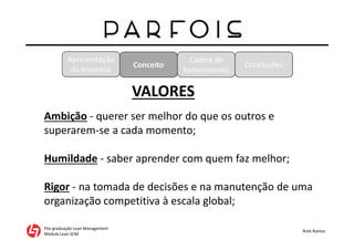Apresentação
da empresa
Pós-graduação Lean Management
Módulo Lean SCM
Rute Ramos
Conceito
Cadeia de
fornecimento
Conclusões
VALORES
Ambição - querer ser melhor do que os outros e
superarem-se a cada momento;
Humildade - saber aprender com quem faz melhor;
Rigor - na tomada de decisões e na manutenção de uma
organização competitiva à escala global;
 