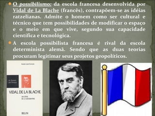 O possibilismo: da escola francesa desenvolvida por
Vidal de La Blache (francês), contrapõem-se as idéias
ratzelianas. Admite o homem como ser cultural e
técnico que tem possibilidades de modificar o espaço
e o meio em que vive, segundo sua capacidade
científica e tecnológica.
A escola possibilista francesa é rival da escola
determinista alemã. Sendo que as duas teorias
procuram legitimar seus projetos geopolíticos.
 