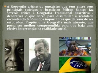 A Geografia crítica ou marxista: que tem entre seus
principais teóricos o brasileiro Milton Santos faz
severas crítica à Geografia Tradicional descritiva /
decorativa e que serve para dissimular a realidade
escondendo fenômenos importantes que deixam de ser
estudados. Propõe uma Geografia mais atuante, que
possa ser melhor compreendida para que haja uma
efetiva intervenção na realidade social.
 