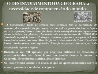  A humanidade desde os tempos mais remotos tem a necessidade de
compreender o mundo, do que acontece a sua volta a partir das inter-relações
entre os aspectos físicos e culturais. Assim desde a antiguidade são organizados
dados relativos ao planeta, chamando tais conhecimentos de GEOGRAFIA
"estudo da superfície terrestre". Gregos, romanos, egípcios e navegadores foram
importantes nesse processo. Além da forma e dimensões da Terra (Geodésia)
foram tratados temas como vegetação, clima, fauna, povos, culturas, a partir da
descrição de lugares e regiões.
 Durante o séc. VII apoiado por objetivos militares de expansão e
organização dos territórios houve um grande desenvolvimento da
Geografia. (Muçulmanos: África, Ásia e Europa).
 Na Idade Média ocorre um revés, já que os questionamentos sobre o
mundo passaram a ser dado pela igreja.
 