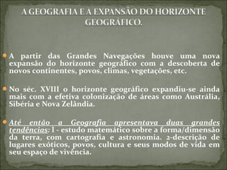 A partir das Grandes Navegações houve uma nova
expansão do horizonte geográfico com a descoberta de
novos continentes, povos, climas, vegetações, etc.
No séc. XVIII o horizonte geográfico expandiu-se ainda
mais com a efetiva colonização de áreas como Austrália,
Sibéria e Nova Zelândia.
Até então a Geografia apresentava duas grandes
tendências: l - estudo matemático sobre a forma/dimensão
da terra, com cartografia e astronomia. 2-descrição de
lugares exóticos, povos, cultura e seus modos de vida em
seu espaço de vivência.
 