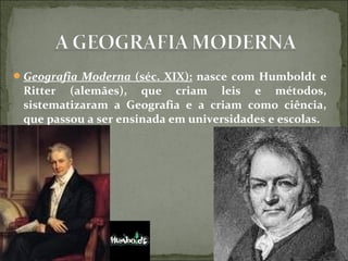 Geografia Moderna (séc. XIX): nasce com Humboldt e
Ritter (alemães), que criam leis e métodos,
sistematizaram a Geografia e a criam como ciência,
que passou a ser ensinada em universidades e escolas.
 