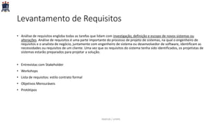 Levantamento de Requisitos
• Análise de requisitos engloba todas as tarefas que lidam com investigação, definição e escopo de novos sistemas ou
alterações. Análise de requisitos é uma parte importante do processo de projeto de sistemas, na qual o engenheiro de
requisitos e o analista de negócio, juntamente com engenheiro de sistema ou desenvolvedor de software, identificam as
necessidades ou requisitos de um cliente. Uma vez que os requisitos do sistema tenha sido identificados, os projetistas de
sistemas estarão preparados para projetar a solução.
• Entrevistas com Stakeholder
• Workshops
• Lista de requisitos: estilo contrato formal
• Objetivos Mensuráveis
• Protótipos
PARFOR / UFRPE
 