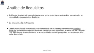 Análise de Requisitos
• Análise de Requisitos é o estudo das características que o sistema deverá ter para atender às
necessidades e expectativas do cliente.
• É o Entendimento do Problema
• Cada funcionalidade demandada pelo cliente deve ser analisada para verificar os possíveis
impactos no desenvolvimento das demais funcionalidades do sistema, e verificado em conjunto
com a equipe de desenvolvimento se as necessidades tecnológicas para a sua implementação
estão disponíveis
PARFOR / UFRPE
 