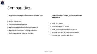 Comparativo
Ambiente ideal para o desenvolvimento ágil:
• Baixa criticidade
• Desenvolvedores senior
• Mudanças freqüente de requerimentos
• Pequeno número de desenvolvedores
• Cultura que tem sucesso no caos.
Ambiente ideal para o desenvolvimento
tradicional:
• Alta criticidade
• Desenvolvedores Junior
• Baixa mudança nos requerimentos
• Grande número de desenvolvedores
• Cultura que procura a ordem.
PARFOR / UFRPE
 