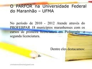 O PARFOR na Universidade Federal
do Maranhão – UFMA
No período de 2010 - 2012 Atende através do
PROFEBPAR 18 municípios maranhenses com os
cursos de primeira licenciatura em Pedagogia e
segunda licenciatura.

Dentre eles destacamos:

cristinatorresferreira@gmail.com

 